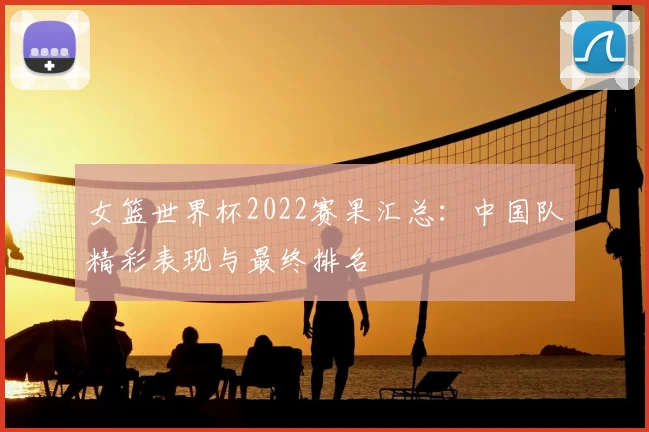 女篮世界杯2022赛果汇总：中国队精彩表现与最终排名