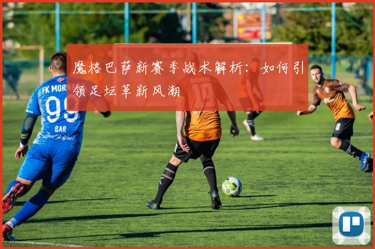 魔格巴萨新赛季战术解析：如何引领足坛革新风潮