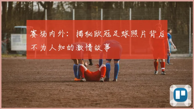 赛场内外：揭秘欧冠足球照片背后不为人知的激情故事