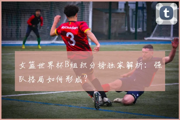女篮世界杯B组积分榜独家解析：强队格局如何形成？
