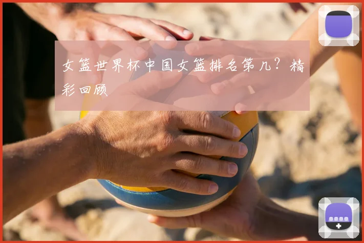女篮世界杯中国女篮排名第几？精彩回顾