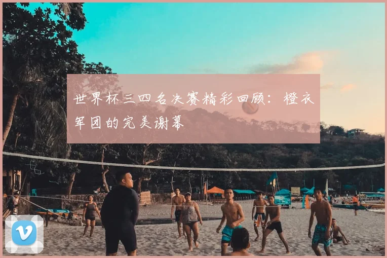 世界杯三四名决赛精彩回顾：橙衣军团的完美谢幕