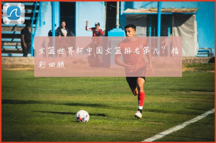 女篮世界杯中国女篮排名第几？精彩回顾