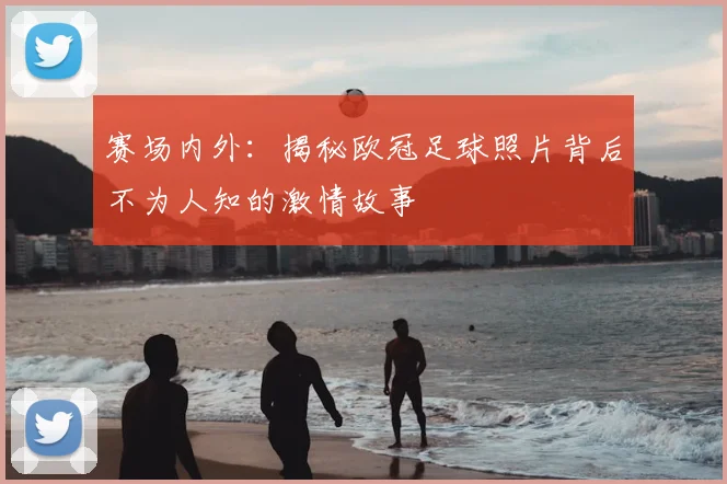 赛场内外：揭秘欧冠足球照片背后不为人知的激情故事