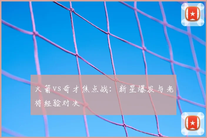 火箭vs奇才焦点战：新星爆发与老将经验对决