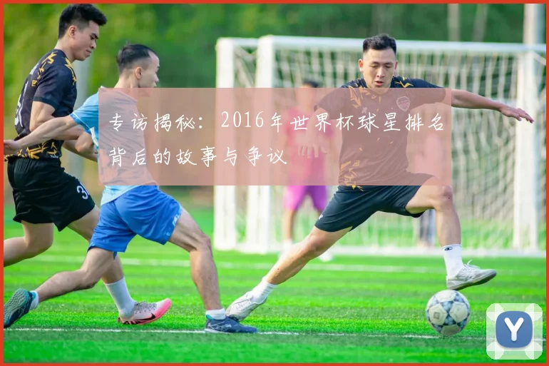 专访揭秘：2016年世界杯球星排名背后的故事与争议