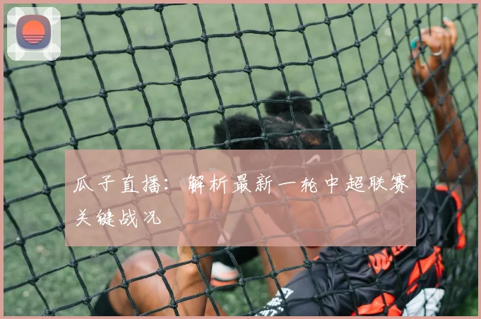 瓜子直播：解析最新一轮中超联赛关键战况