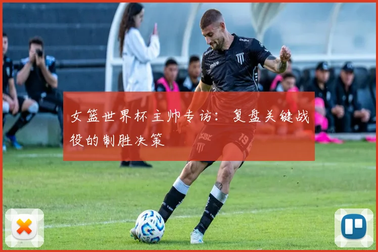 女篮世界杯主帅专访：复盘关键战役的制胜决策