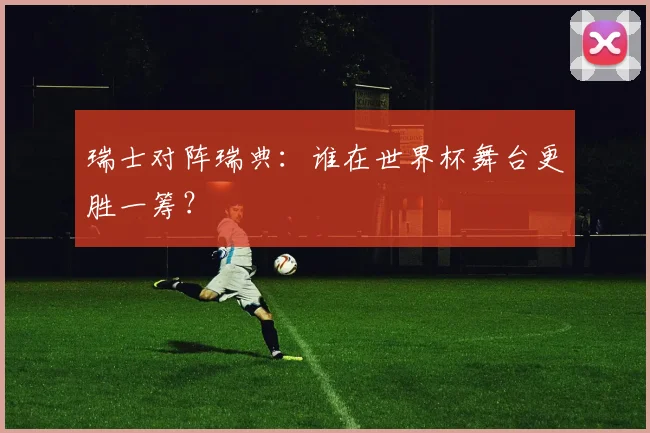 瑞士对阵瑞典：谁在世界杯舞台更胜一筹？