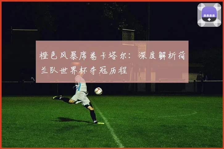 橙色风暴席卷卡塔尔：深度解析荷兰队世界杯夺冠历程