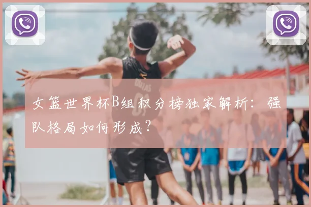 女篮世界杯B组积分榜独家解析：强队格局如何形成？