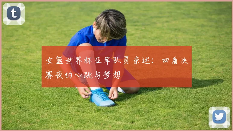 女篮世界杯亚军队员亲述:回看决赛夜的心跳与梦想