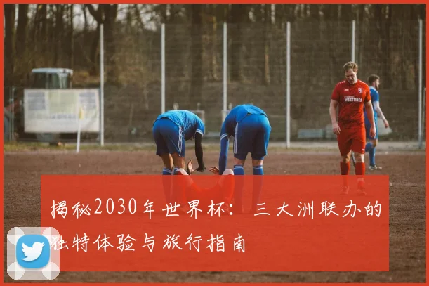 揭秘2030年世界杯：三大洲联办的独特体验与旅行指南