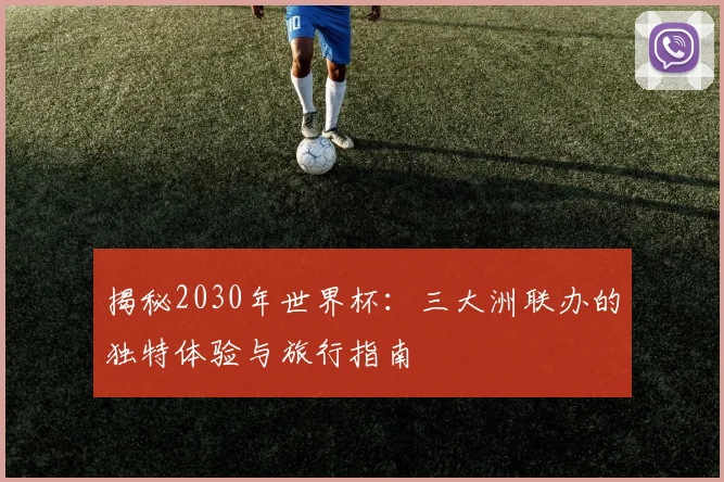 揭秘2030年世界杯:三大洲联办的独特体验与旅行指南