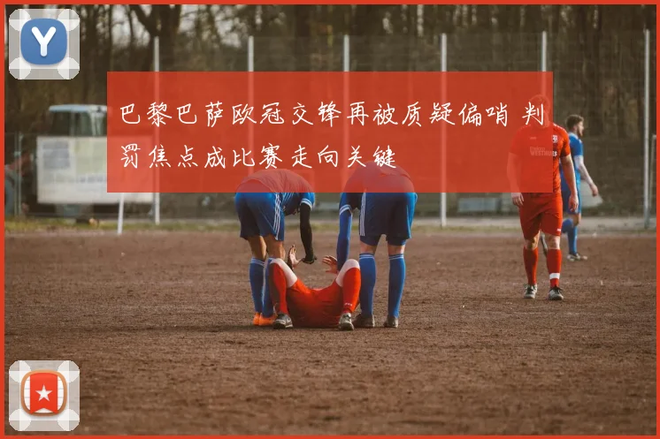 巴黎巴萨欧冠交锋再被质疑偏哨 判罚焦点成比赛走向关键