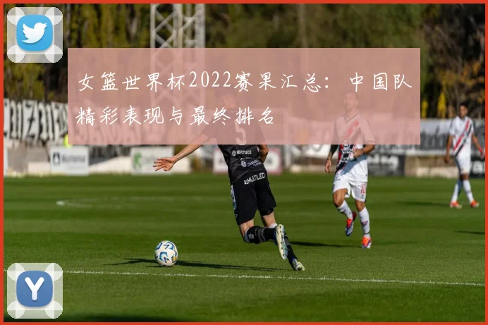 女篮世界杯2022赛果汇总：中国队精彩表现与最终排名
