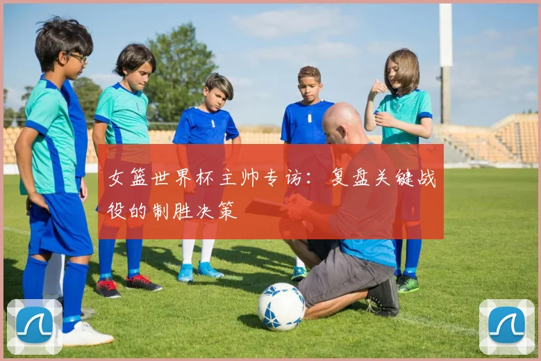 女篮世界杯主帅专访：复盘关键战役的制胜决策