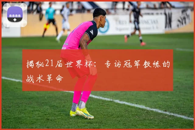 揭秘21届世界杯:专访冠军教练的战术革命