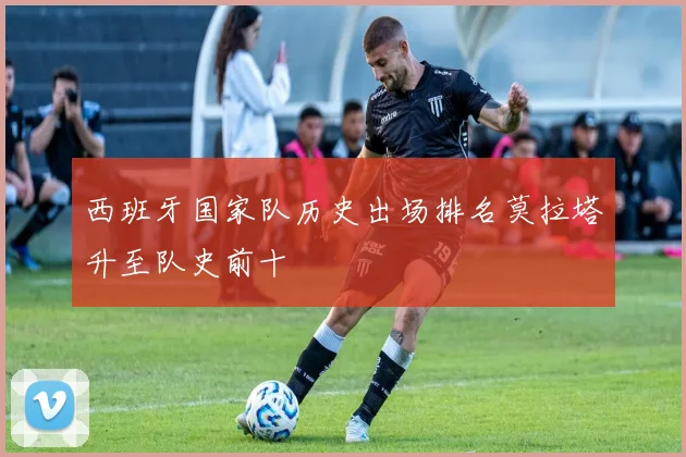 西班牙国家队历史出场排名莫拉塔升至队史前十